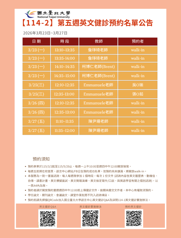 第四週(3月016日至3月20日) 英文健診預約名單如下圖。
無人預約的時段當日提供walk-in。(備註：週一和週三時段的walk-in，僅受理英文履歷表、英文模擬面試及英文簡報演練。)
   

英文健診預約相關資訊如下：

114學年度第2學期於2026/3/2 (一) 起 ~ 5/28 (五)止開放預約健診。預約連結：https://reurl.cc/74jk79，歡迎同學上網預約。
預約表單於每週一上午10:00至週四中午12:00前開放填寫。
每週五前將在校首頁、語言中心網站/FB公告預約成功名單，如預約尚未額滿，將開放walk-in。
本服務為一對一當面諮詢，每人每週限參加 1 個時段，每次 1 份文件 (諮詢內容含英文履歷表、動機信、自傳、讀書計畫、英文模擬面試、英文簡報演練、英文檢定寫作/口說、與英語學習有關之個別諮詢)， 以一頁A4內為限。
預約者請於開放預約當週週四中午12:00前上傳健診文件，逾期未繳交文件者，本中心有權取消預約。
學位論文、期刊論文、會議論文、課堂作業批閱不列入諮詢項目。
預約前請先加入：國立臺北大學語言中心英文健診Q&A
詳情請看：114學年度第1學期英文健診實施辦法
若有任何問題，歡迎來信/來電詢問：
信箱：harryliu@gm.ntpu.edu.tw
電話：(2) 886-2-8674-1111 #66481